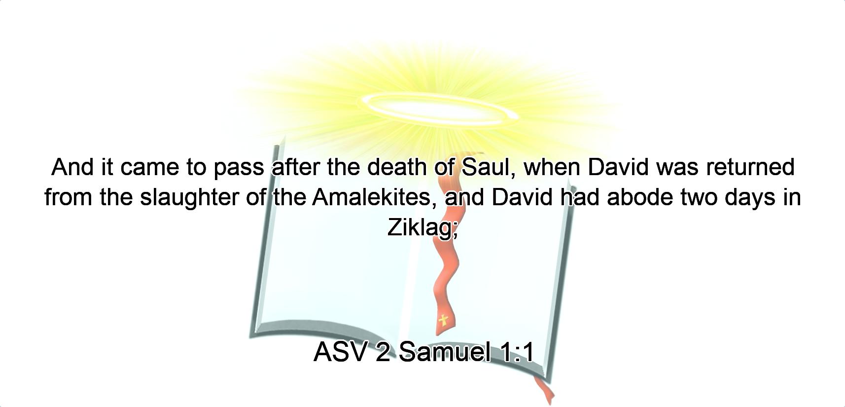 And it came to pass after the death of Saul, when David was returned from the slaughter of the Amalekites, and David had abode two days in Ziklag;