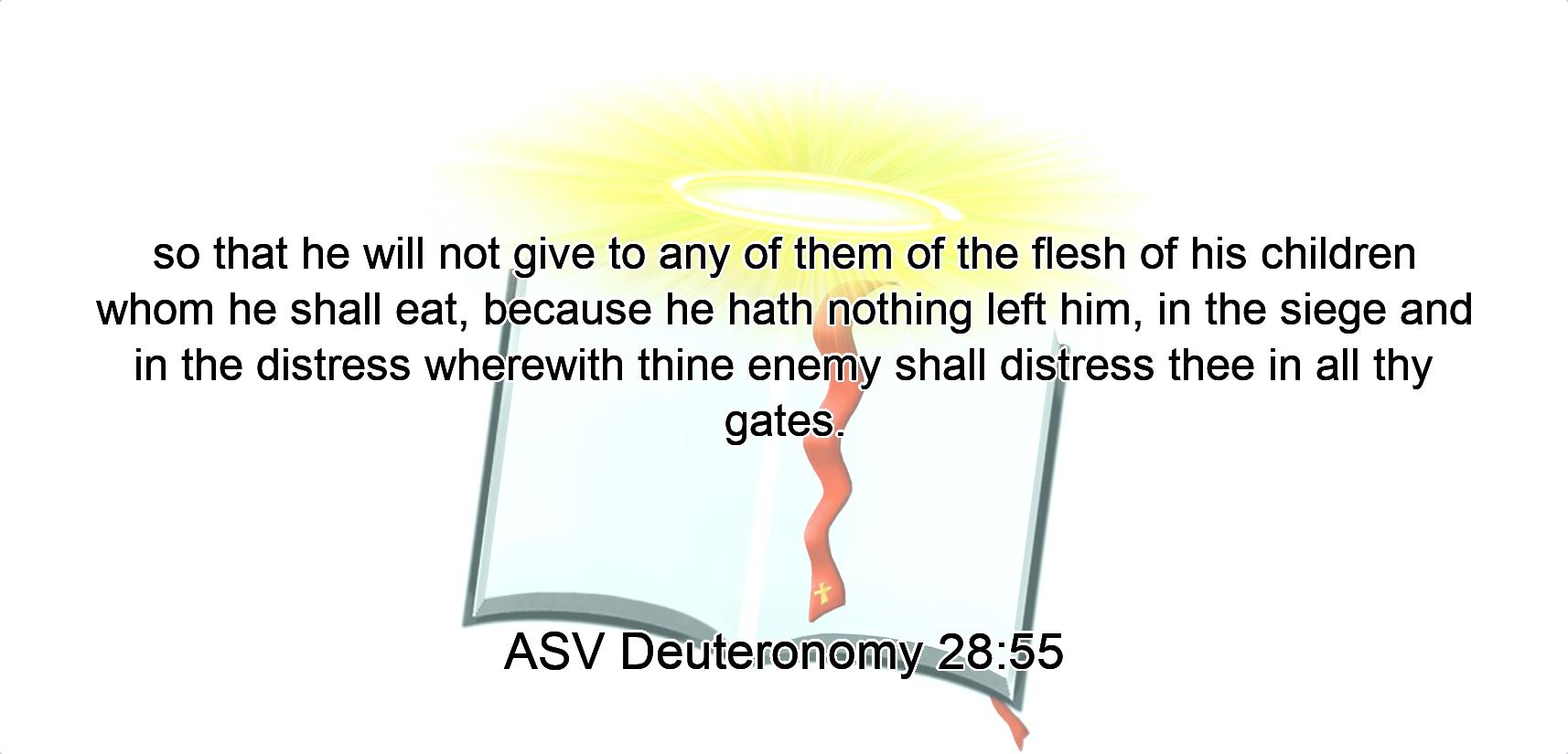so that he will not give to any of them of the flesh of his children whom he shall eat, because he hath nothing left him, in the siege and in the distress wherewith thine enemy shall distress thee in all thy gates.