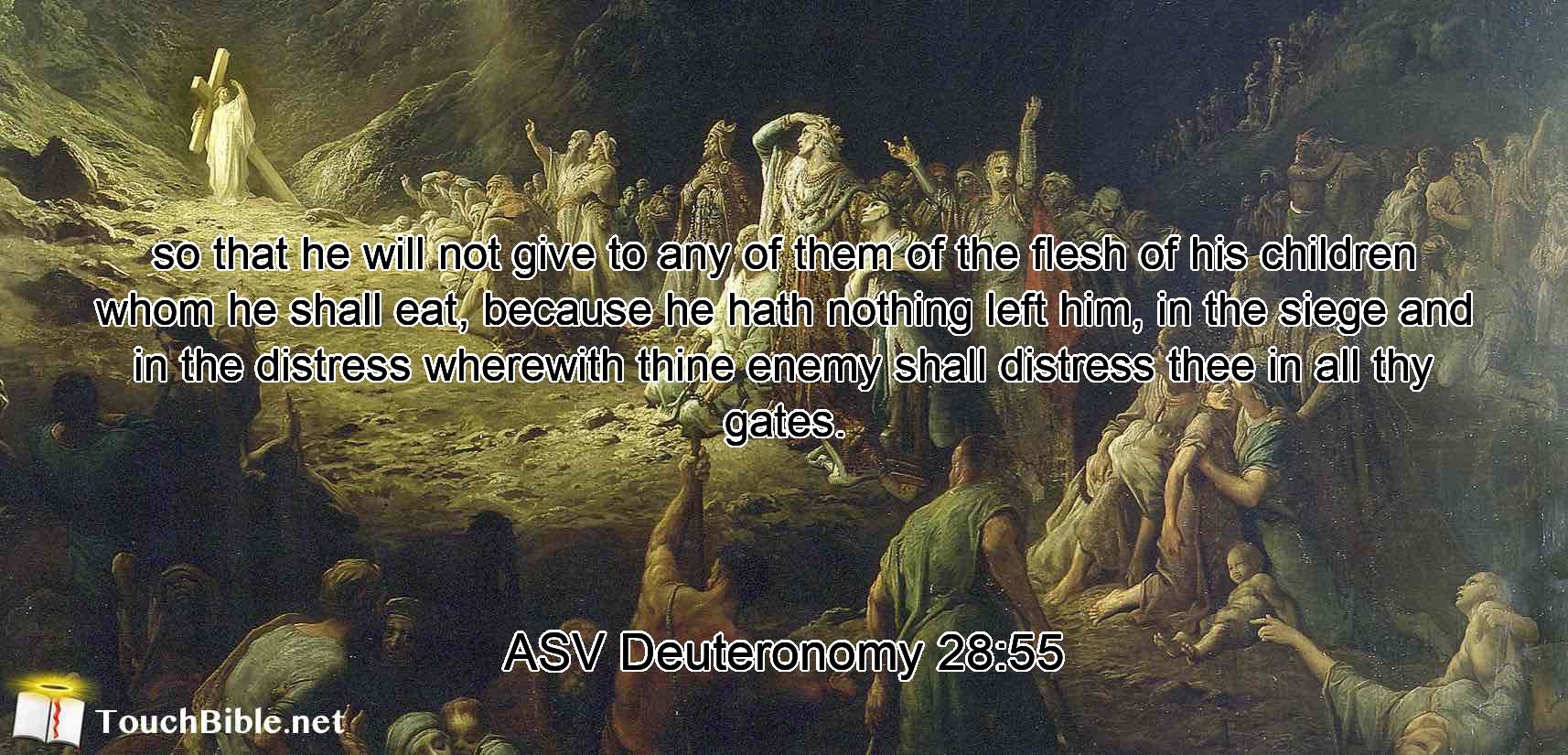so that he will not give to any of them of the flesh of his children whom he shall eat, because he hath nothing left him, in the siege and in the distress wherewith thine enemy shall distress thee in all thy gates.