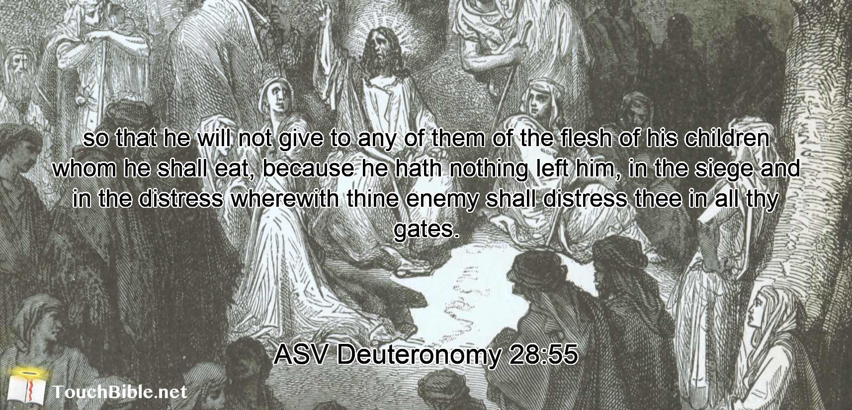 so that he will not give to any of them of the flesh of his children whom he shall eat, because he hath nothing left him, in the siege and in the distress wherewith thine enemy shall distress thee in all thy gates.