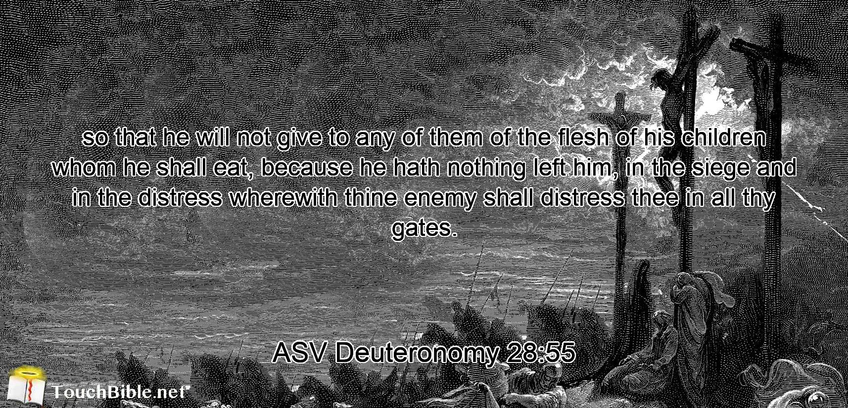 so that he will not give to any of them of the flesh of his children whom he shall eat, because he hath nothing left him, in the siege and in the distress wherewith thine enemy shall distress thee in all thy gates.