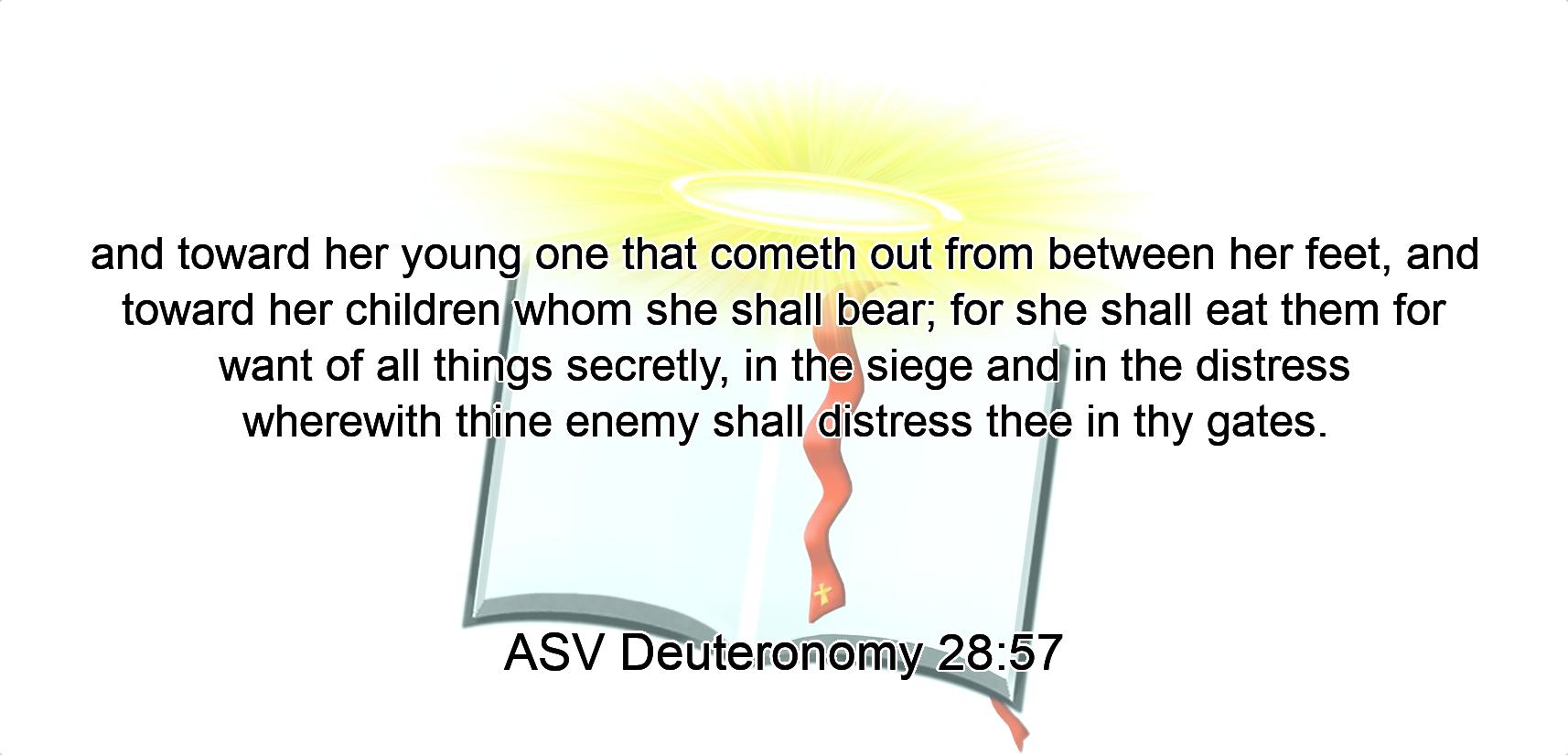 and toward her young one that cometh out from between her feet, and toward her children whom she shall bear; for she shall eat them for want of all things secretly, in the siege and in the distress wherewith thine enemy shall distress thee in thy gates.