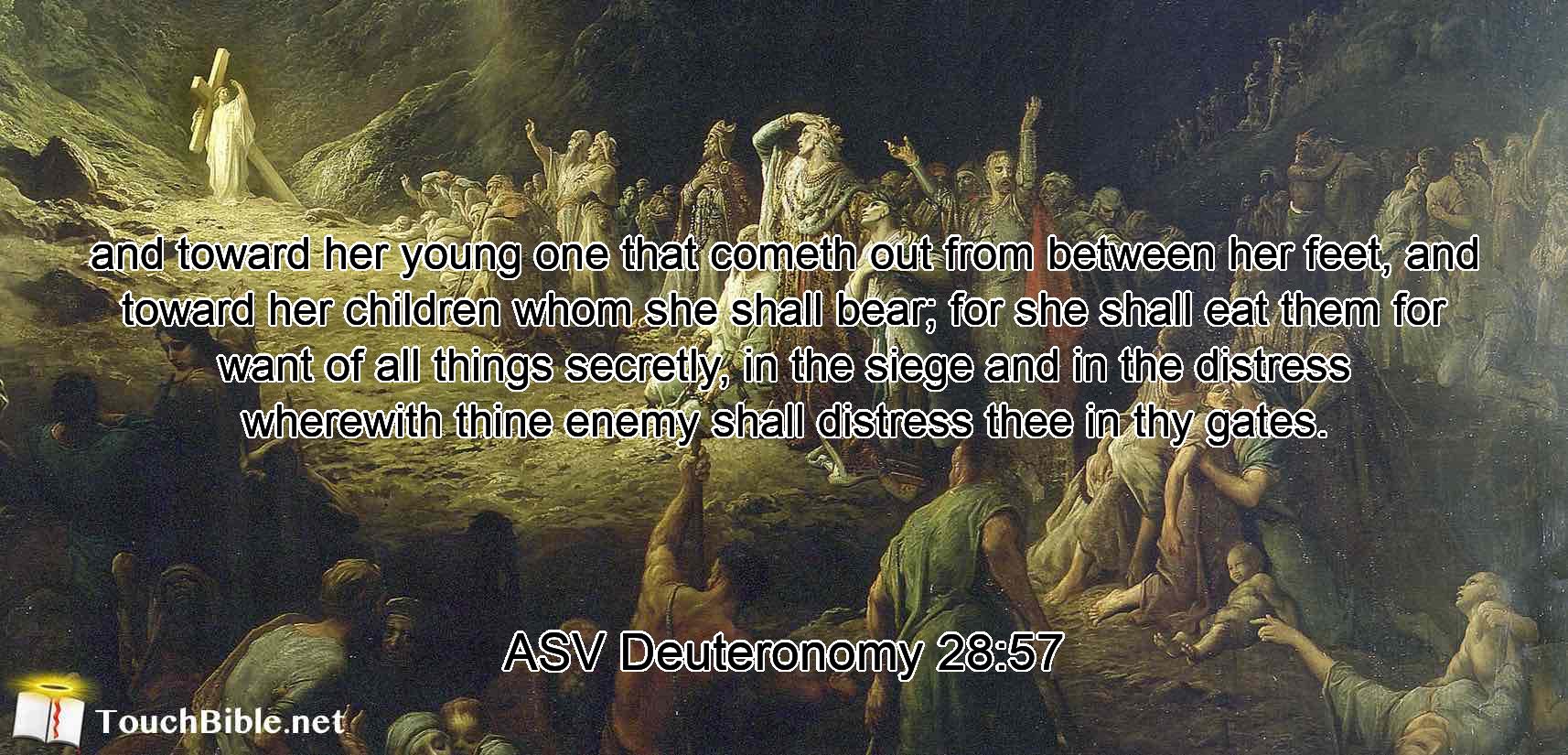 and toward her young one that cometh out from between her feet, and toward her children whom she shall bear; for she shall eat them for want of all things secretly, in the siege and in the distress wherewith thine enemy shall distress thee in thy gates.