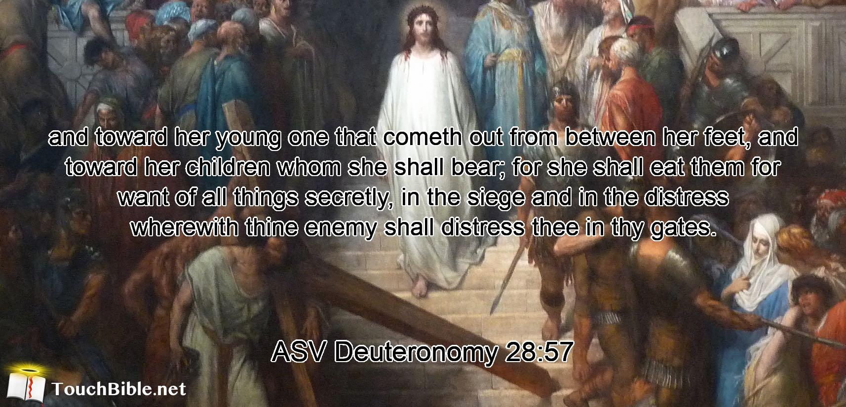 and toward her young one that cometh out from between her feet, and toward her children whom she shall bear; for she shall eat them for want of all things secretly, in the siege and in the distress wherewith thine enemy shall distress thee in thy gates.