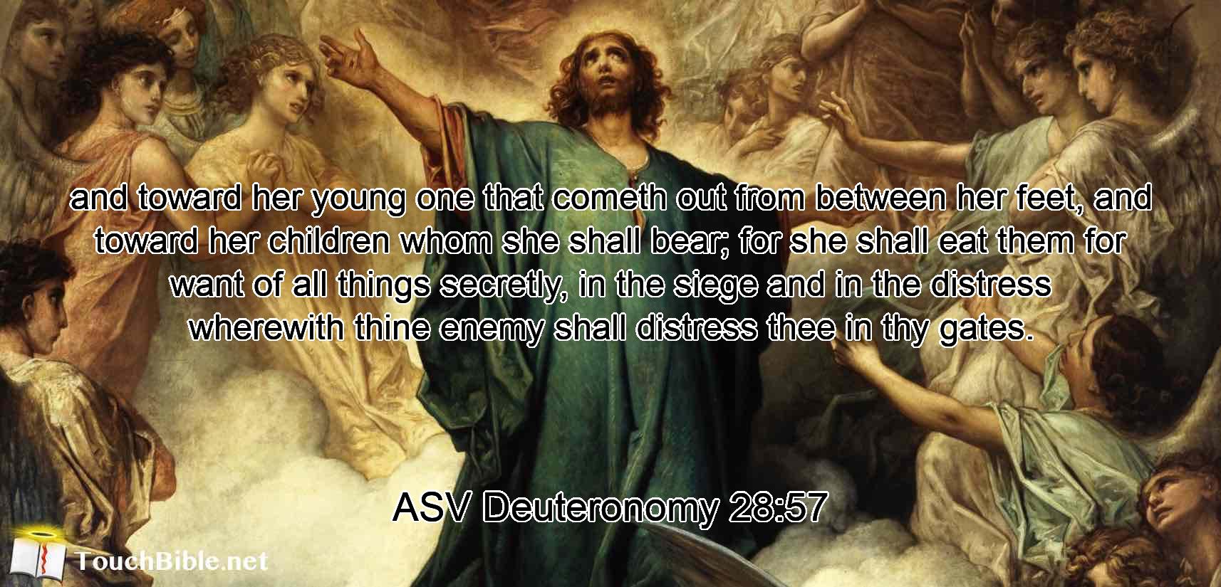 and toward her young one that cometh out from between her feet, and toward her children whom she shall bear; for she shall eat them for want of all things secretly, in the siege and in the distress wherewith thine enemy shall distress thee in thy gates.