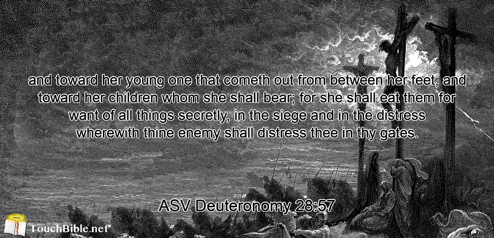 and toward her young one that cometh out from between her feet, and toward her children whom she shall bear; for she shall eat them for want of all things secretly, in the siege and in the distress wherewith thine enemy shall distress thee in thy gates.