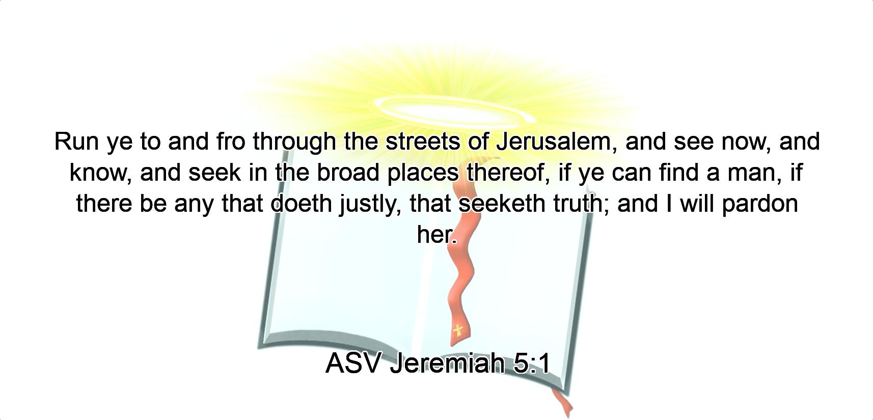 Run ye to and fro through the streets of Jerusalem, and see now, and know, and seek in the broad places thereof, if ye can find a man, if there be any that doeth justly, that seeketh truth; and I will pardon her.