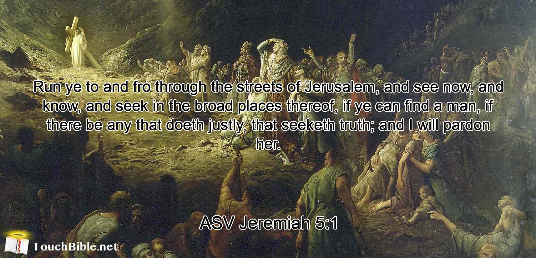 Run ye to and fro through the streets of Jerusalem, and see now, and know, and seek in the broad places thereof, if ye can find a man, if there be any that doeth justly, that seeketh truth; and I will pardon her.