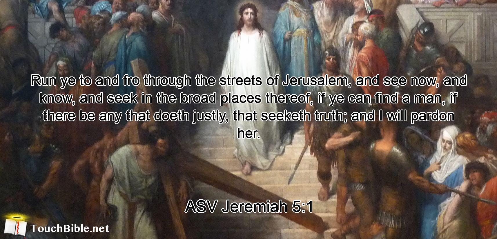 Run ye to and fro through the streets of Jerusalem, and see now, and know, and seek in the broad places thereof, if ye can find a man, if there be any that doeth justly, that seeketh truth; and I will pardon her.