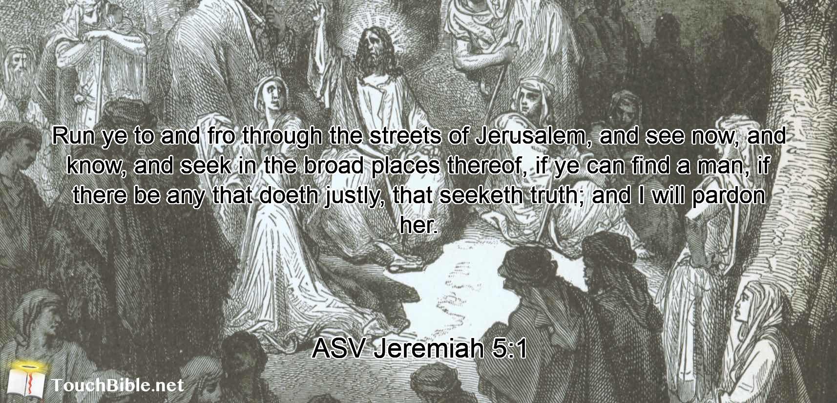 Run ye to and fro through the streets of Jerusalem, and see now, and know, and seek in the broad places thereof, if ye can find a man, if there be any that doeth justly, that seeketh truth; and I will pardon her.