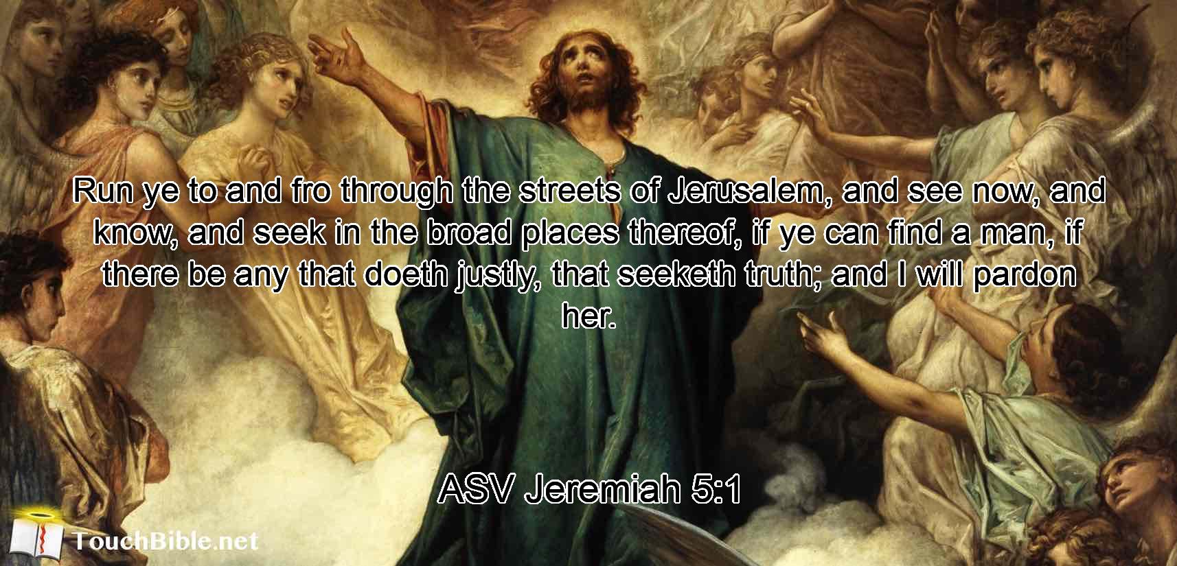 Run ye to and fro through the streets of Jerusalem, and see now, and know, and seek in the broad places thereof, if ye can find a man, if there be any that doeth justly, that seeketh truth; and I will pardon her.