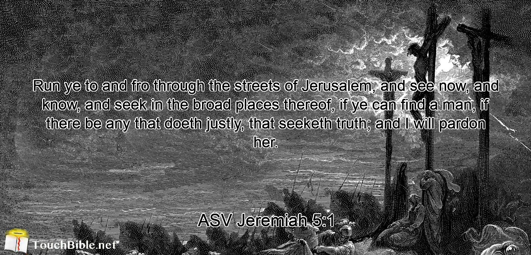 Run ye to and fro through the streets of Jerusalem, and see now, and know, and seek in the broad places thereof, if ye can find a man, if there be any that doeth justly, that seeketh truth; and I will pardon her.