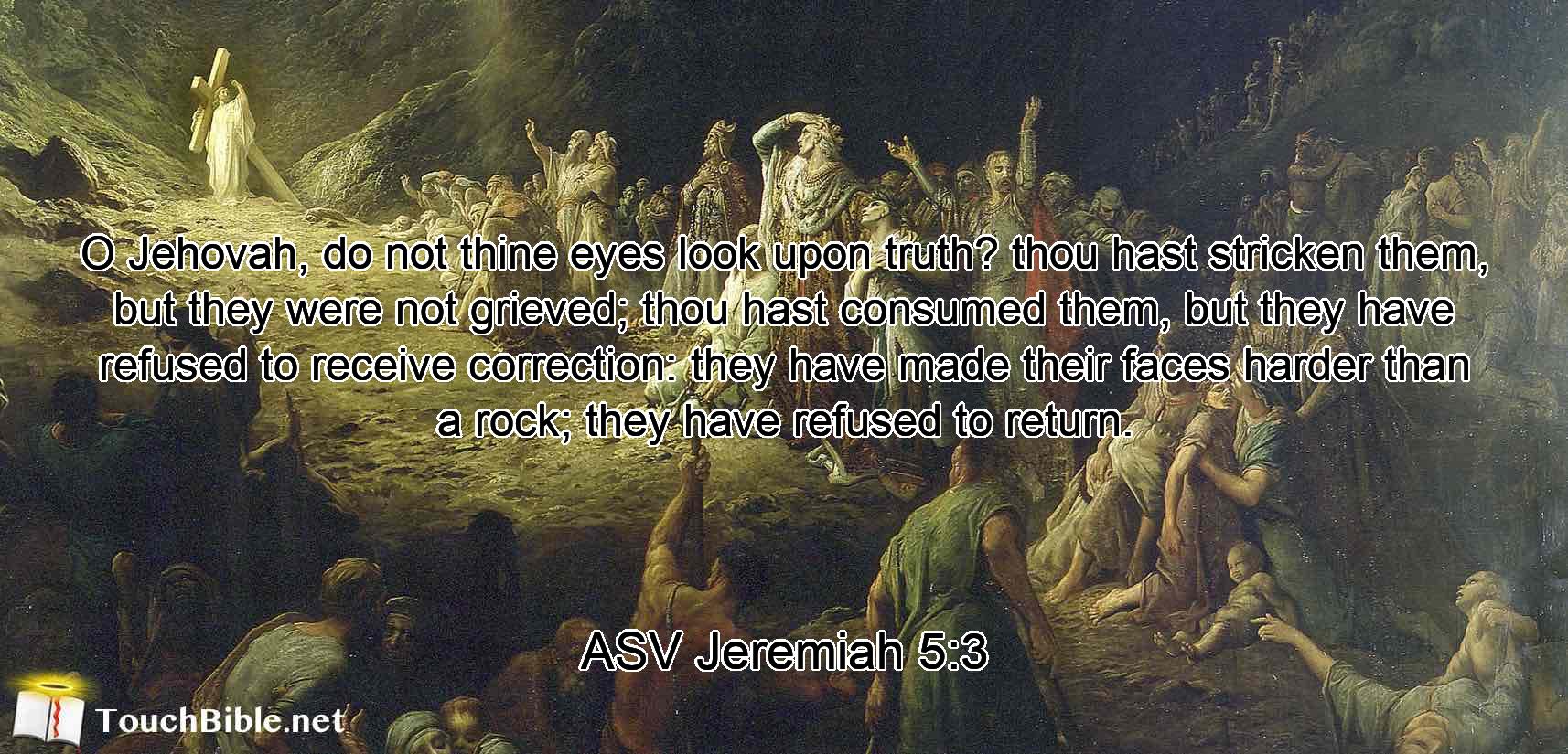 O Jehovah, do not thine eyes look upon truth? thou hast stricken them, but they were not grieved; thou hast consumed them, but they have refused to receive correction: they have made their faces harder than a rock; they have refused to return.