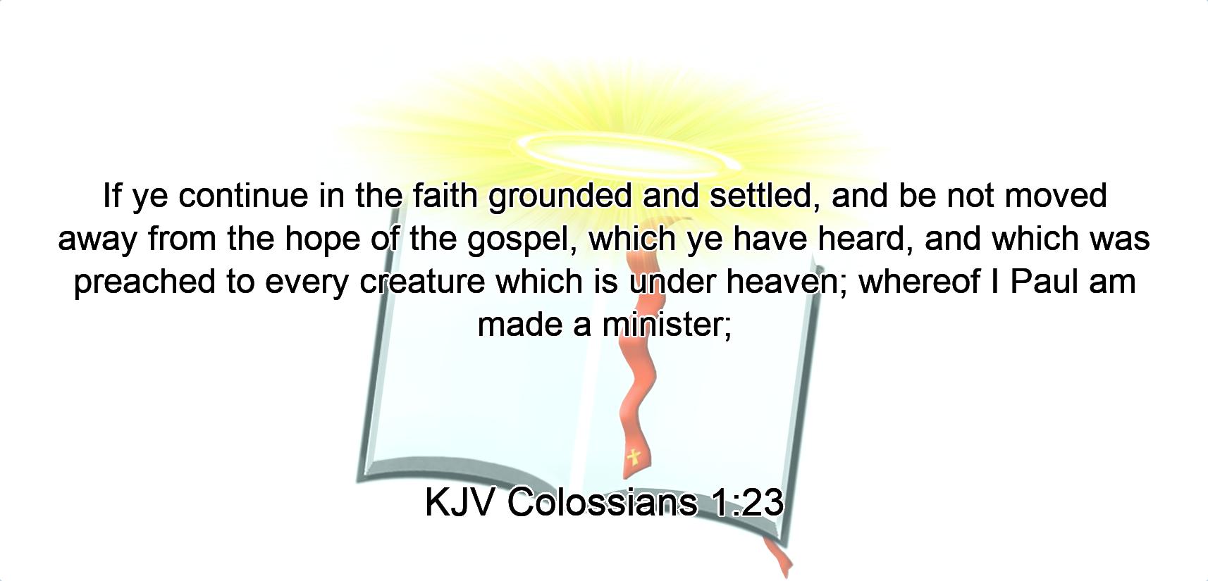 If ye continue in the faith grounded and settled, and be not moved away from the hope of the gospel, which ye have heard, and which was preached to every creature which is under heaven; whereof I Paul am made a minister;