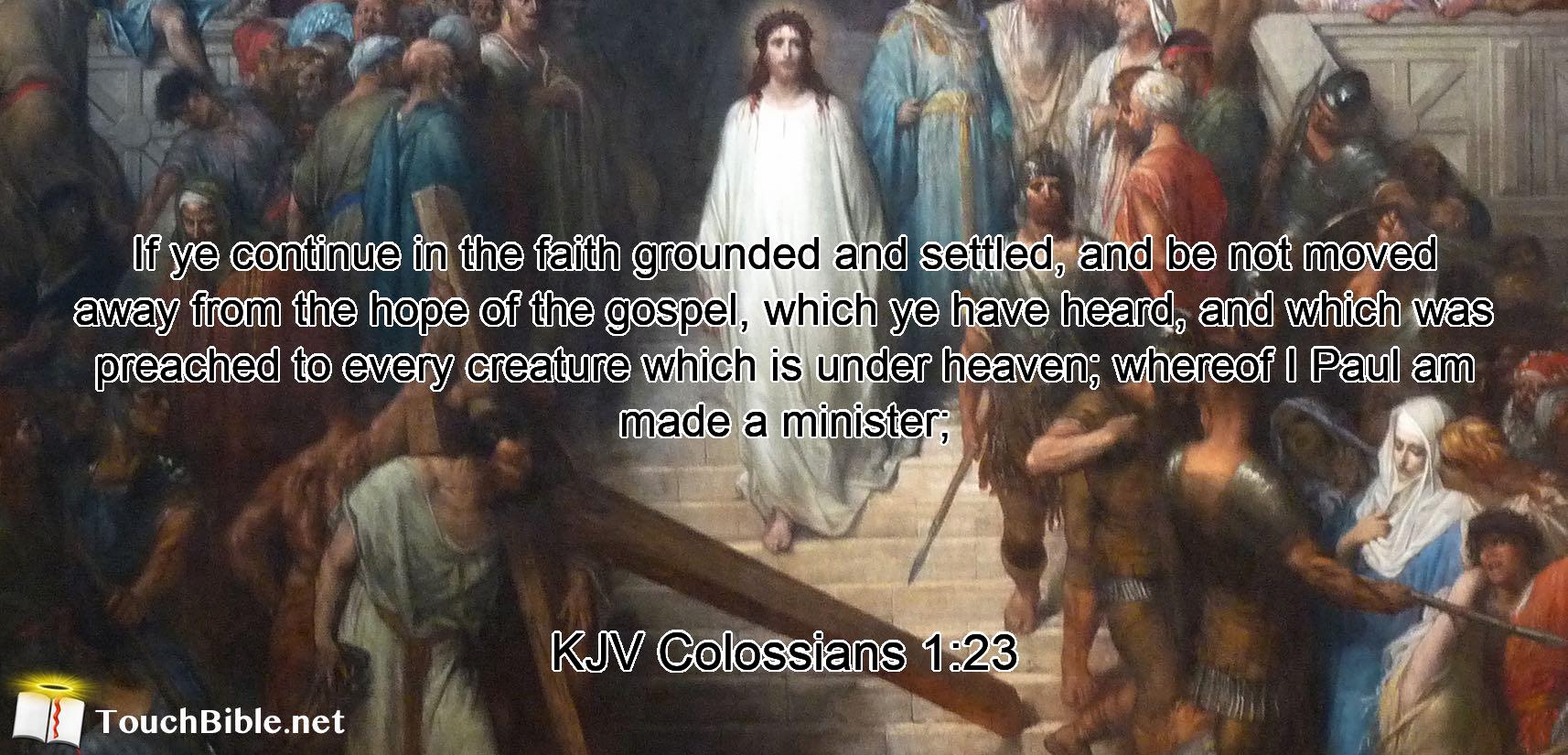 If ye continue in the faith grounded and settled, and be not moved away from the hope of the gospel, which ye have heard, and which was preached to every creature which is under heaven; whereof I Paul am made a minister;