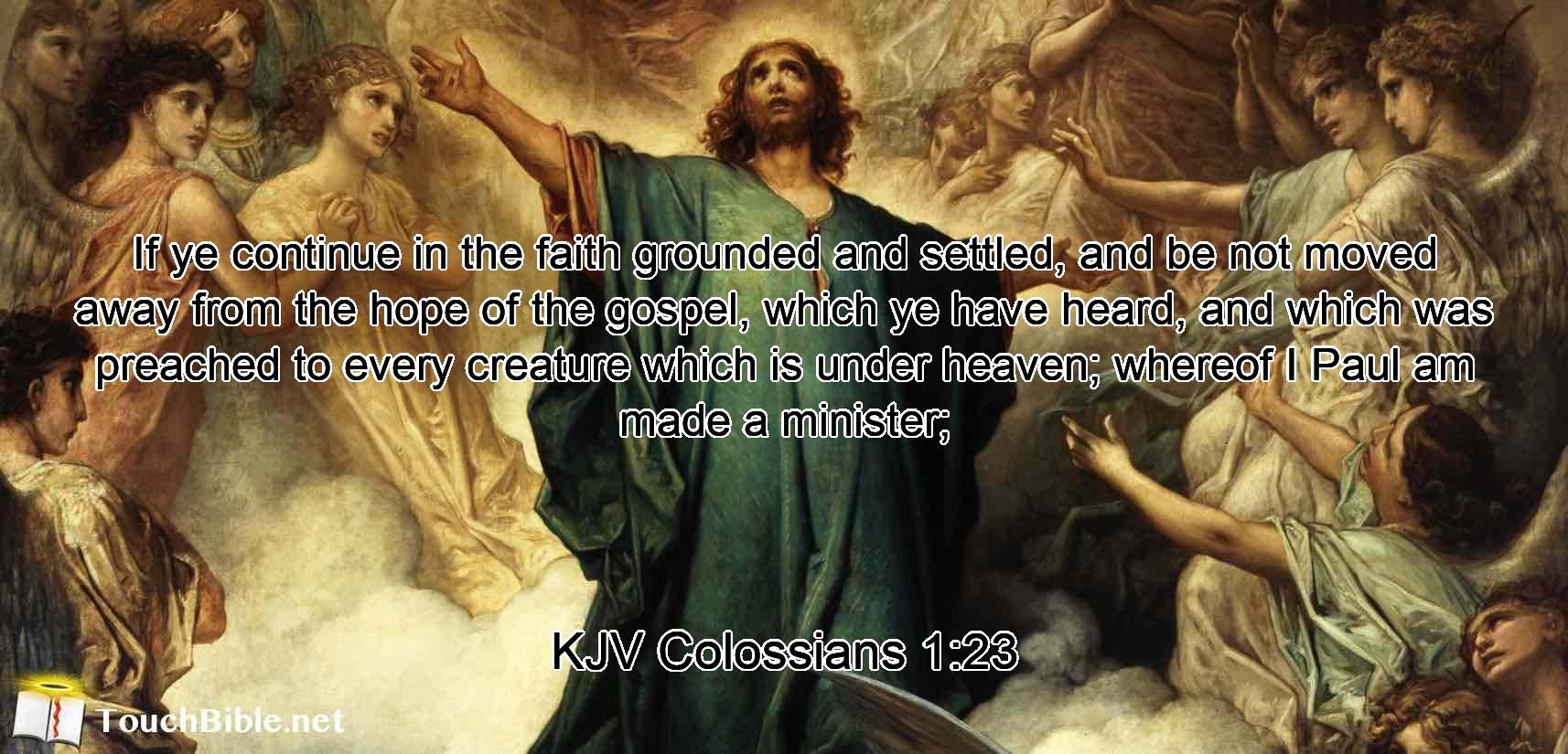 If ye continue in the faith grounded and settled, and be not moved away from the hope of the gospel, which ye have heard, and which was preached to every creature which is under heaven; whereof I Paul am made a minister;
