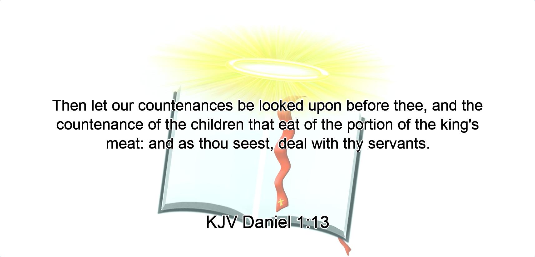 Then let our countenances be looked upon before thee, and the countenance of the children that eat of the portion of the king's meat: and as thou seest, deal with thy servants.