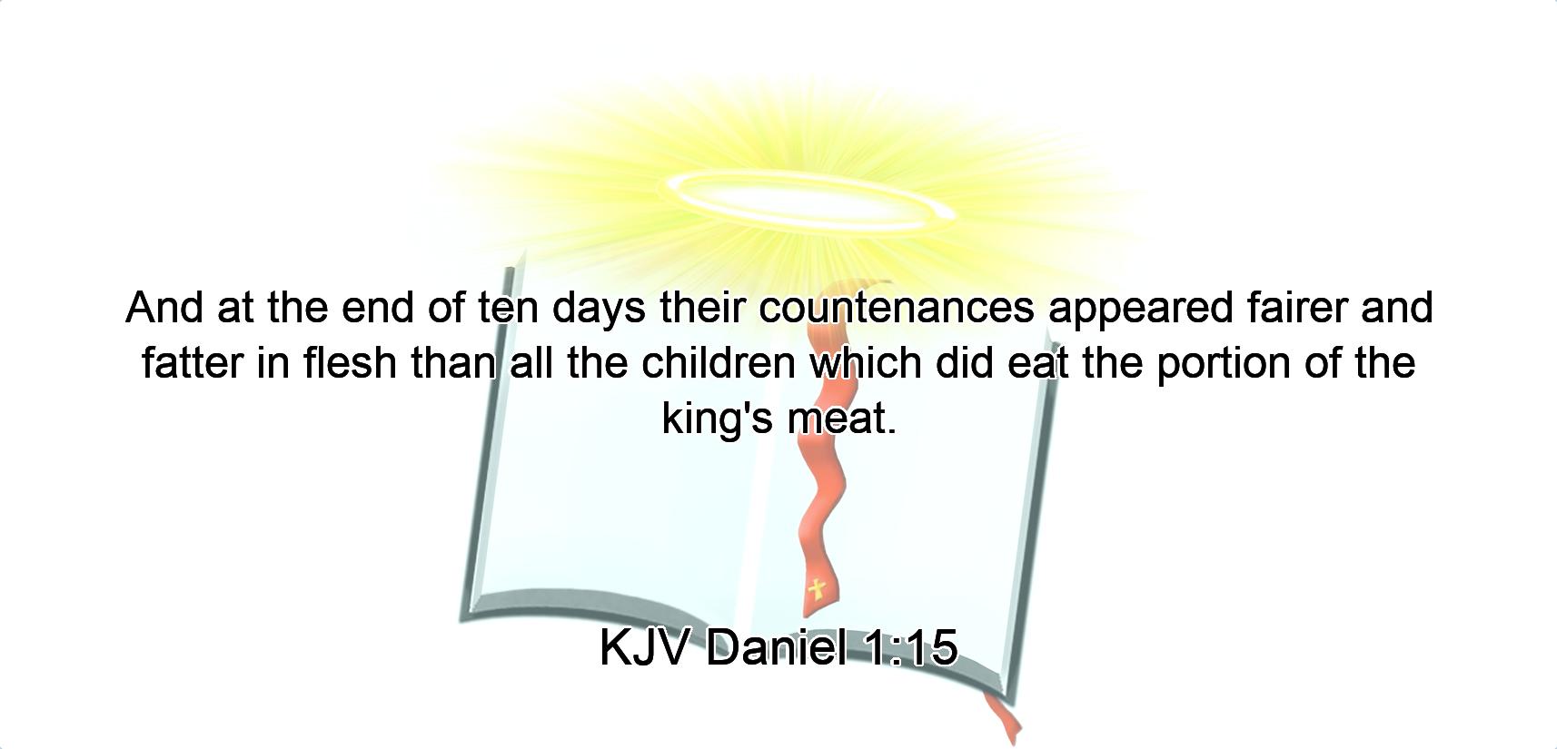 And at the end of ten days their countenances appeared fairer and fatter in flesh than all the children which did eat the portion of the king's meat.