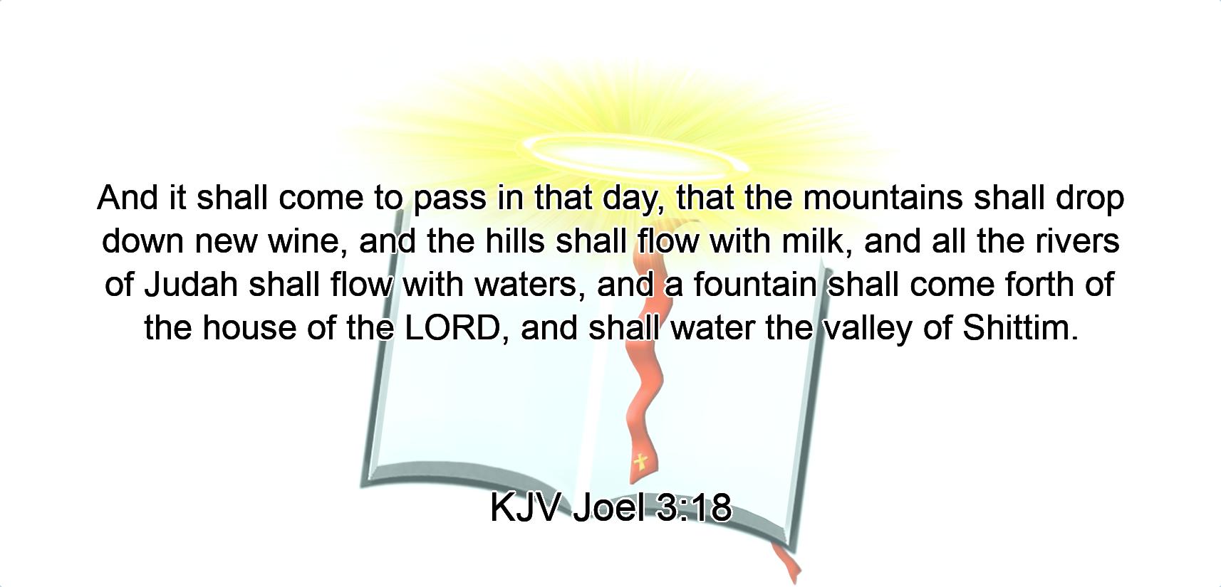 And it shall come to pass in that day, that the mountains shall drop down new wine, and the hills shall flow with milk, and all the rivers of Judah shall flow with waters, and a fountain shall come forth of the house of the LORD, and shall water the valley of Shittim.