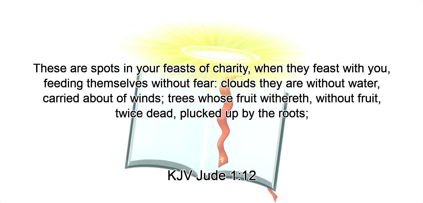 These are spots in your feasts of charity, when they feast with you, feeding themselves without fear: clouds they are without water, carried about of winds; trees whose fruit withereth, without fruit, twice dead, plucked up by the roots;