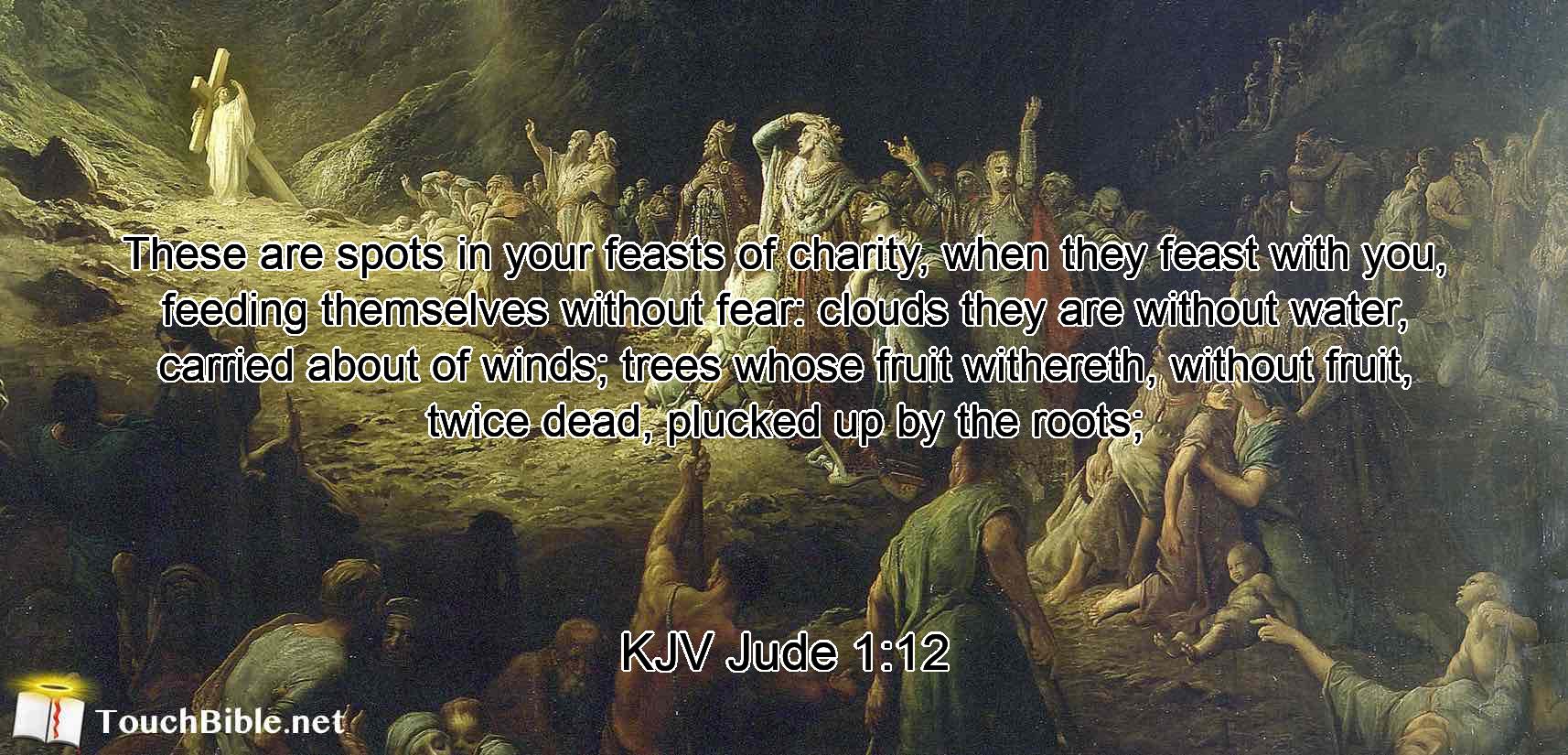 These are spots in your feasts of charity, when they feast with you, feeding themselves without fear: clouds they are without water, carried about of winds; trees whose fruit withereth, without fruit, twice dead, plucked up by the roots;