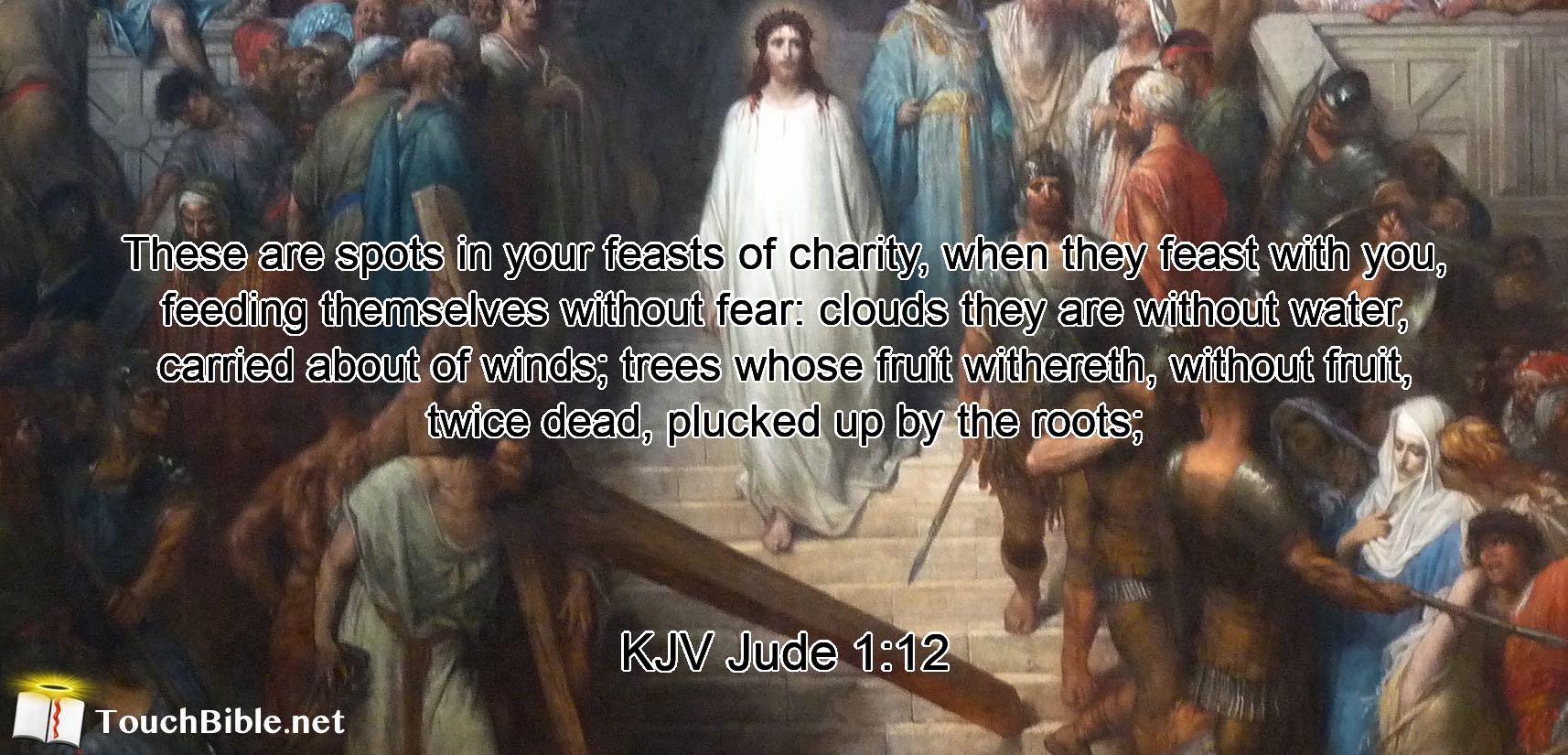 These are spots in your feasts of charity, when they feast with you, feeding themselves without fear: clouds they are without water, carried about of winds; trees whose fruit withereth, without fruit, twice dead, plucked up by the roots;