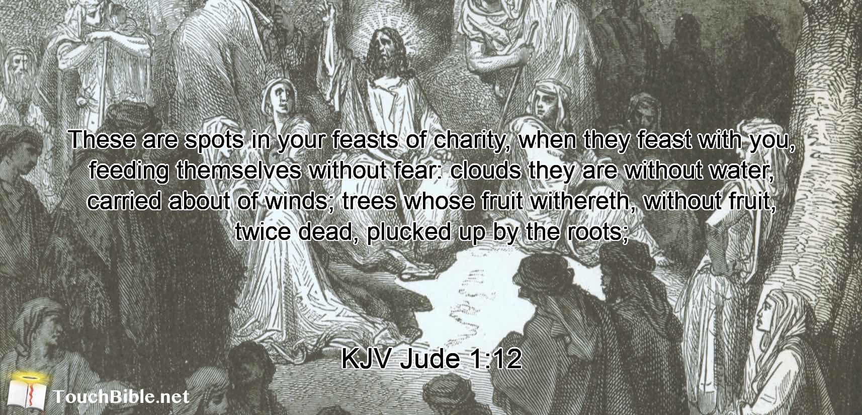 These are spots in your feasts of charity, when they feast with you, feeding themselves without fear: clouds they are without water, carried about of winds; trees whose fruit withereth, without fruit, twice dead, plucked up by the roots;