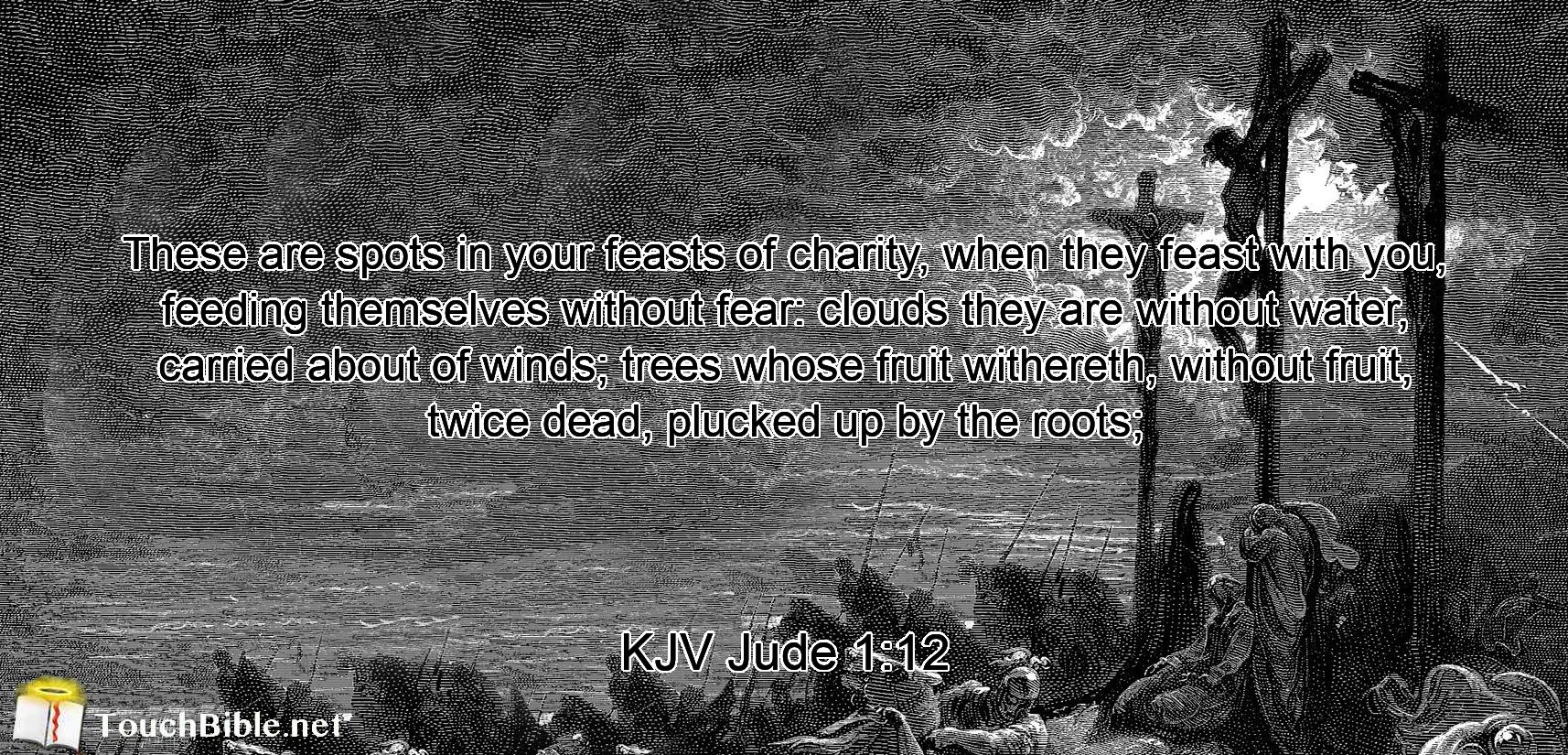 These are spots in your feasts of charity, when they feast with you, feeding themselves without fear: clouds they are without water, carried about of winds; trees whose fruit withereth, without fruit, twice dead, plucked up by the roots;