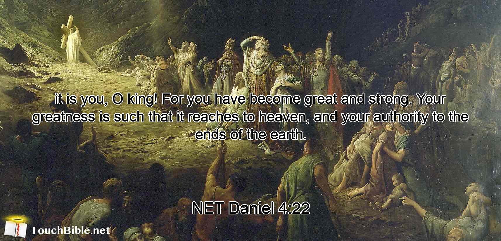 it is you,  O king! For you have become great and strong. Your greatness is such that it reaches to heaven, and your authority to the ends of the earth.