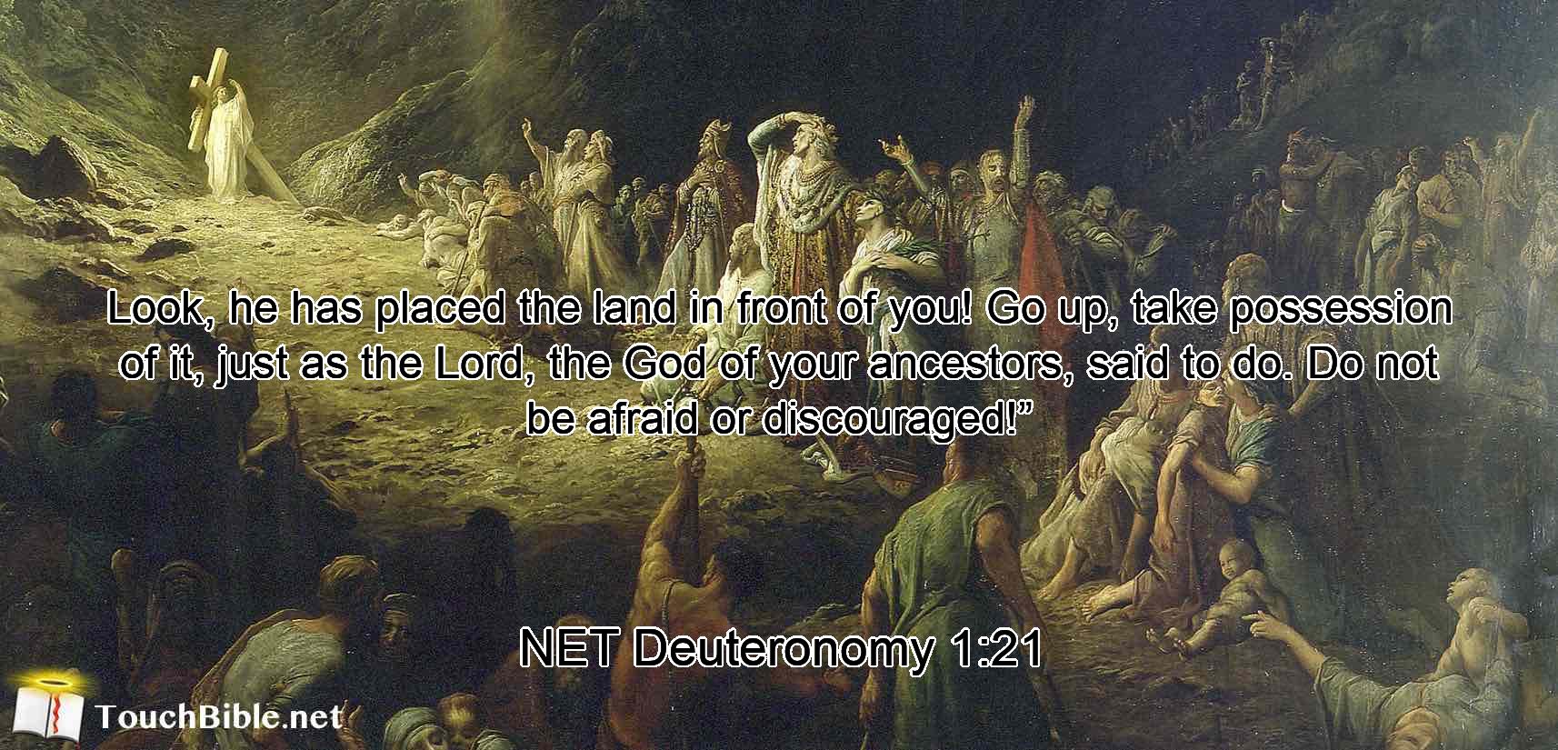 Look, he  has placed the land in front of you!  Go up, take possession of it, just as the Lord, the God of your ancestors, said to do. Do not be afraid or discouraged!”