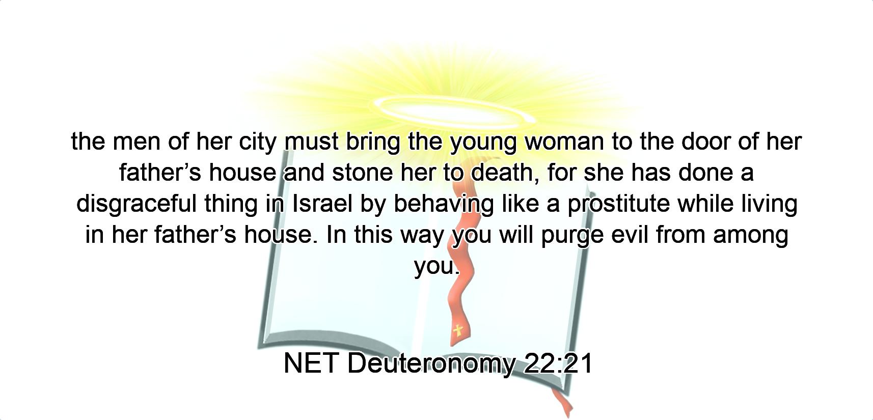 the men of her city must bring the young woman to the door of her father’s house and stone her to death, for she has done a disgraceful thing  in Israel by behaving like a prostitute while living in her father’s house. In this way you will purge  evil from among you.
