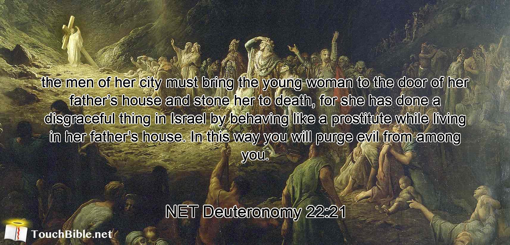 the men of her city must bring the young woman to the door of her father’s house and stone her to death, for she has done a disgraceful thing  in Israel by behaving like a prostitute while living in her father’s house. In this way you will purge  evil from among you.