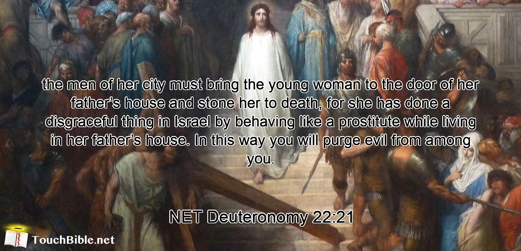 the men of her city must bring the young woman to the door of her father’s house and stone her to death, for she has done a disgraceful thing  in Israel by behaving like a prostitute while living in her father’s house. In this way you will purge  evil from among you.