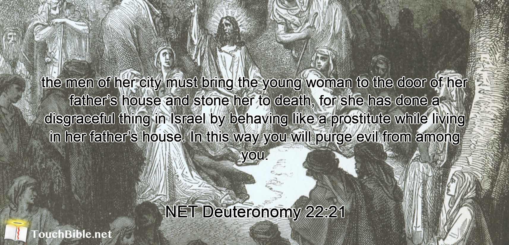 the men of her city must bring the young woman to the door of her father’s house and stone her to death, for she has done a disgraceful thing  in Israel by behaving like a prostitute while living in her father’s house. In this way you will purge  evil from among you.
