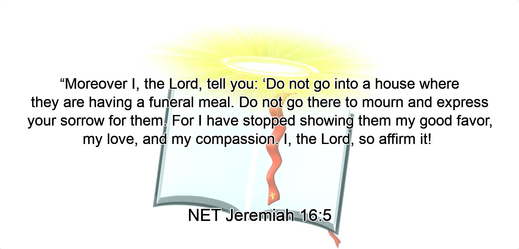 “Moreover I, the Lord, tell you:  ‘Do not go into a house where they are having a funeral meal. Do not go there to mourn and express your sorrow for them. For I have stopped showing them my good favor,  my love, and my compassion. I, the Lord, so affirm it! 