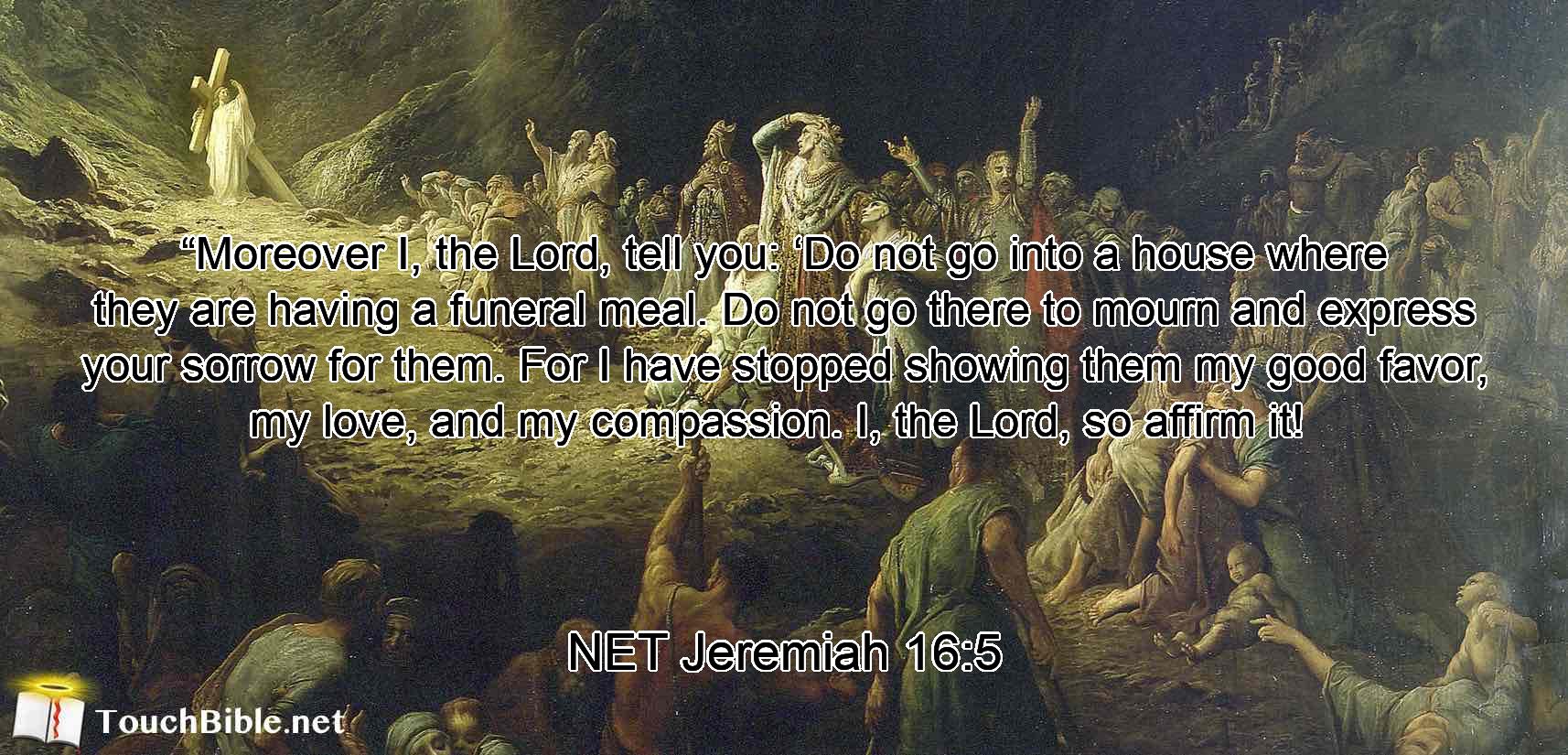 “Moreover I, the Lord, tell you:  ‘Do not go into a house where they are having a funeral meal. Do not go there to mourn and express your sorrow for them. For I have stopped showing them my good favor,  my love, and my compassion. I, the Lord, so affirm it! 