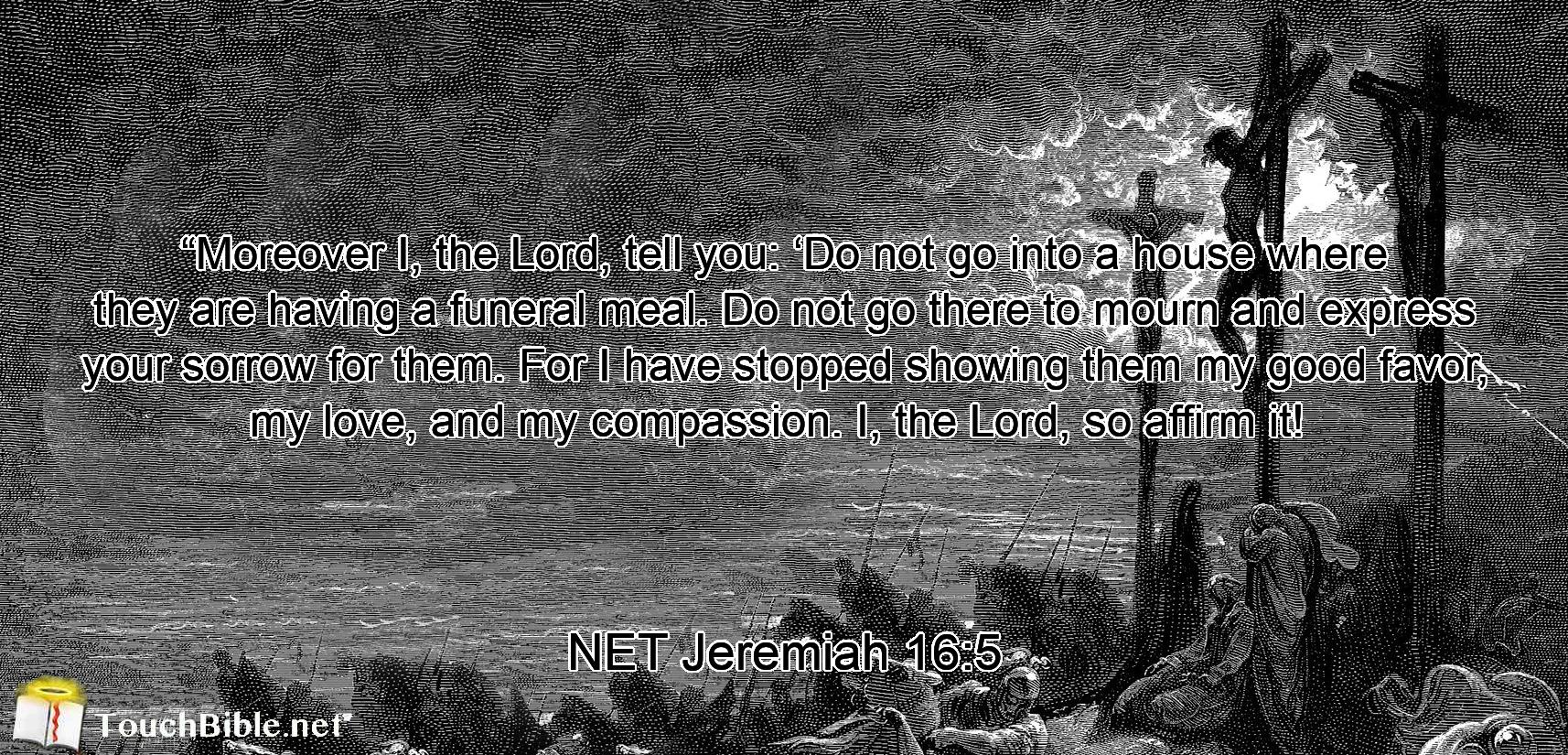 “Moreover I, the Lord, tell you:  ‘Do not go into a house where they are having a funeral meal. Do not go there to mourn and express your sorrow for them. For I have stopped showing them my good favor,  my love, and my compassion. I, the Lord, so affirm it! 