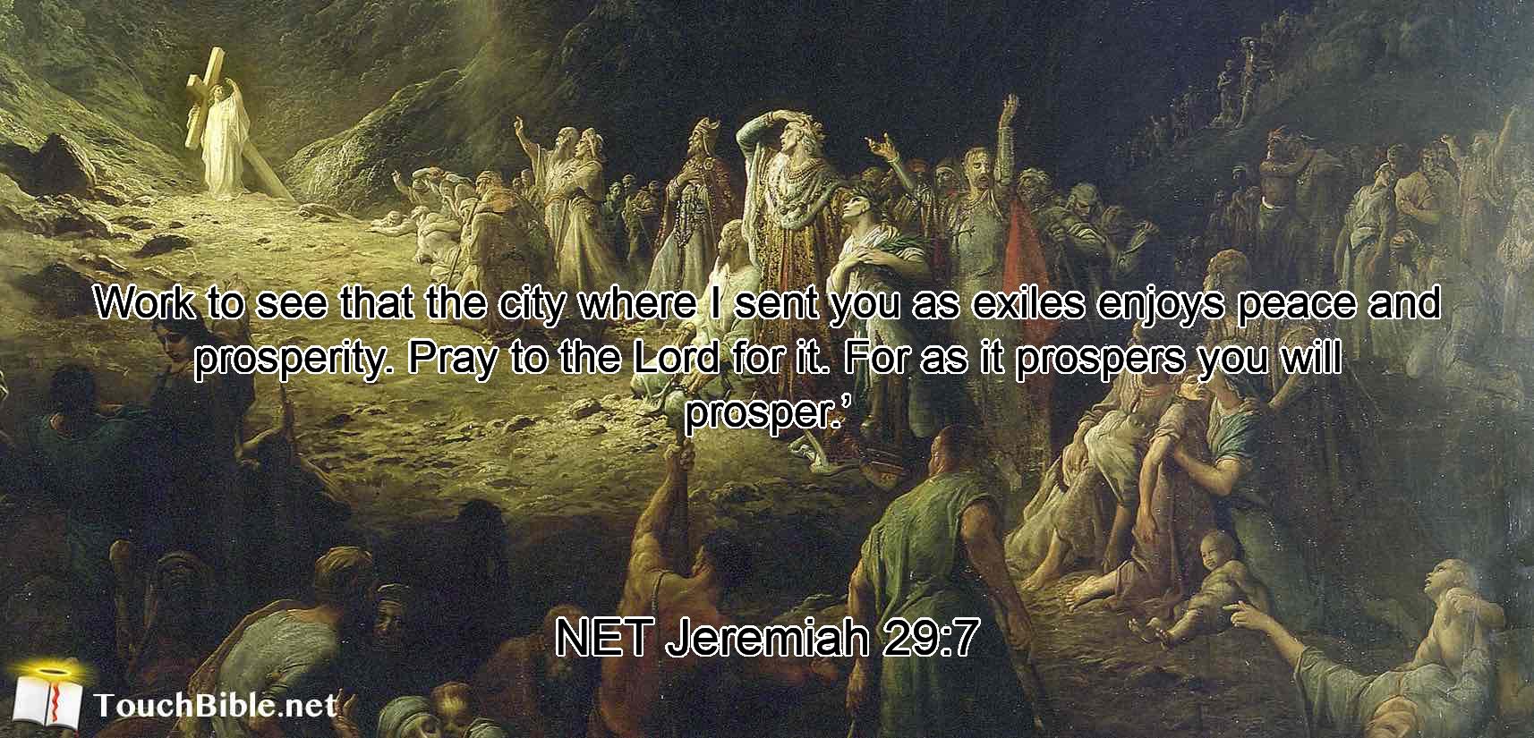 Work to see that the city where I sent you as exiles enjoys peace and prosperity. Pray to the Lord for it. For as it prospers you will prosper.’
