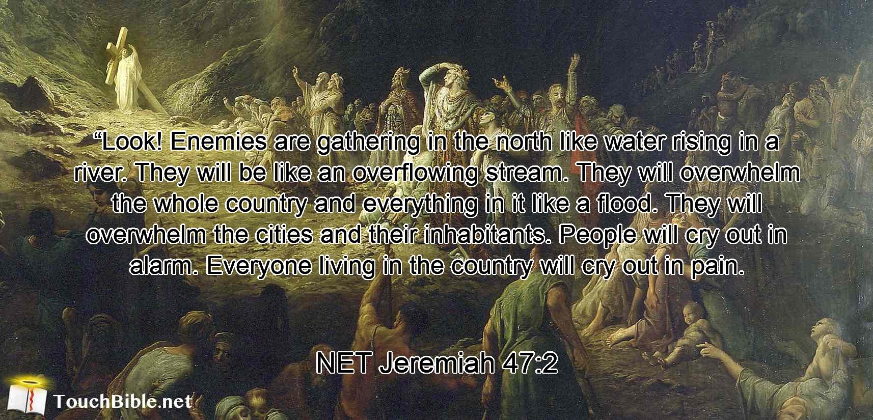 “Look! Enemies are gathering in the north like water rising in a river.  They will be like an overflowing stream. They will overwhelm the whole country and everything in it like a flood. They will overwhelm the cities and their inhabitants. People will cry out in alarm. Everyone living in the country will cry out in pain.