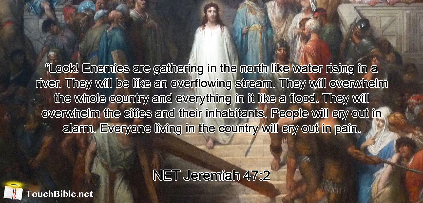 “Look! Enemies are gathering in the north like water rising in a river.  They will be like an overflowing stream. They will overwhelm the whole country and everything in it like a flood. They will overwhelm the cities and their inhabitants. People will cry out in alarm. Everyone living in the country will cry out in pain.