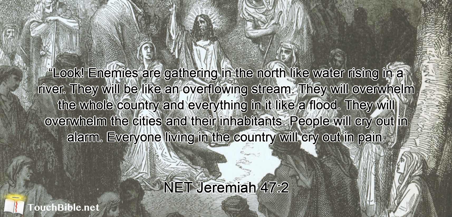 “Look! Enemies are gathering in the north like water rising in a river.  They will be like an overflowing stream. They will overwhelm the whole country and everything in it like a flood. They will overwhelm the cities and their inhabitants. People will cry out in alarm. Everyone living in the country will cry out in pain.