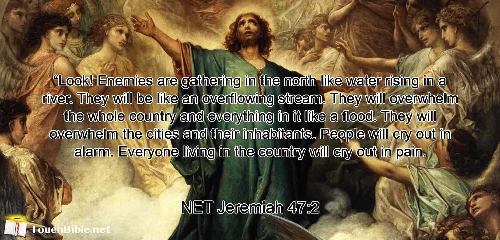 “Look! Enemies are gathering in the north like water rising in a river.  They will be like an overflowing stream. They will overwhelm the whole country and everything in it like a flood. They will overwhelm the cities and their inhabitants. People will cry out in alarm. Everyone living in the country will cry out in pain.