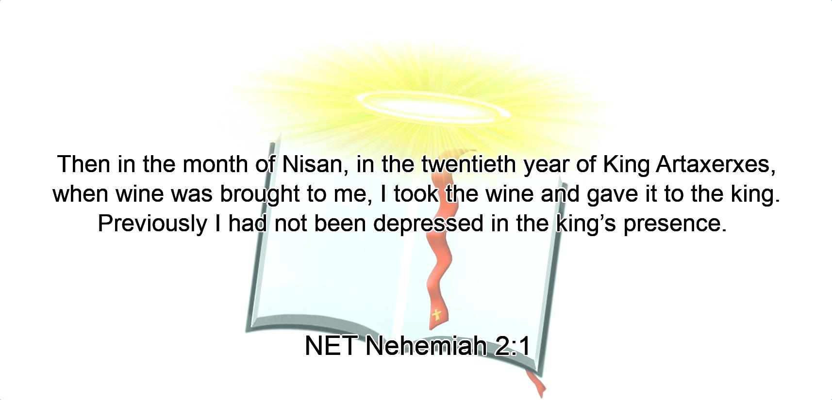 Then in the month of Nisan, in the twentieth year of King Artaxerxes, when wine was brought to me,  I took the wine and gave it to the king. Previously  I had not been depressed  in the king’s presence. 