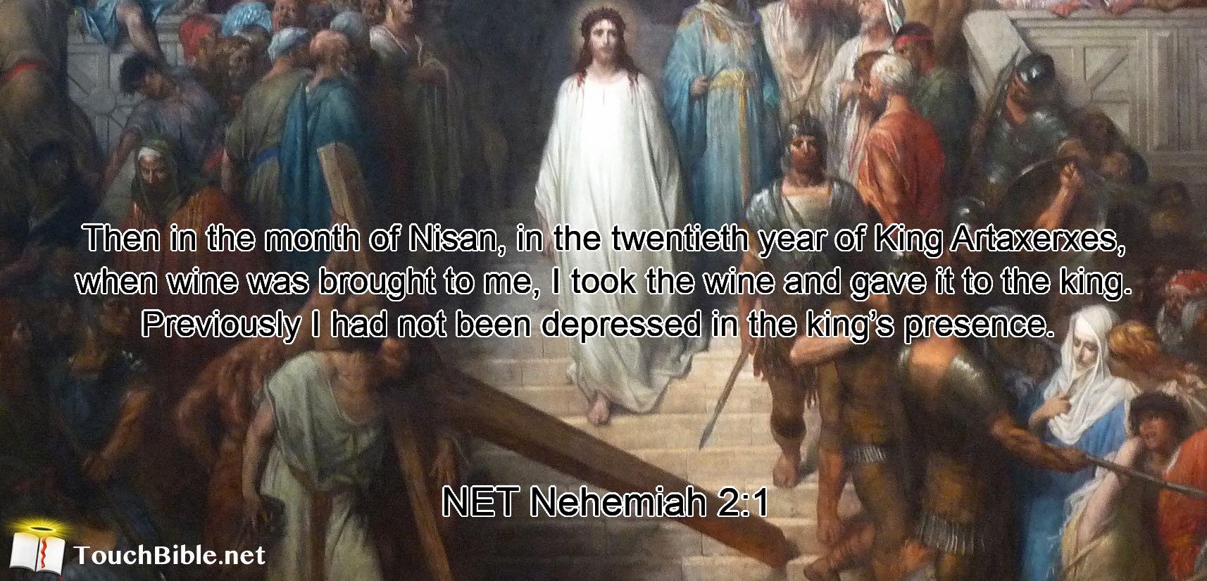 Then in the month of Nisan, in the twentieth year of King Artaxerxes, when wine was brought to me,  I took the wine and gave it to the king. Previously  I had not been depressed  in the king’s presence. 