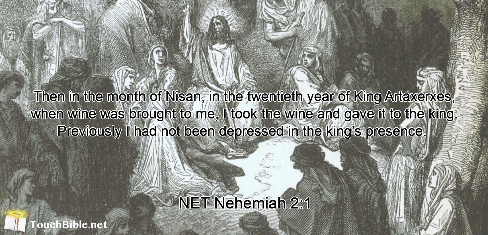 Then in the month of Nisan, in the twentieth year of King Artaxerxes, when wine was brought to me,  I took the wine and gave it to the king. Previously  I had not been depressed  in the king’s presence. 