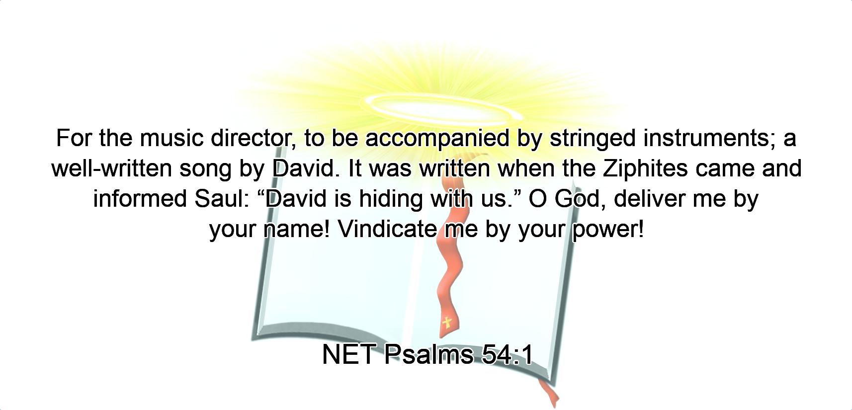 For the music director, to be accompanied by stringed instruments; a well-written song  by David. It was written when the Ziphites came and informed Saul: “David is hiding with us.”  O God, deliver me by your name!  Vindicate me  by your power!