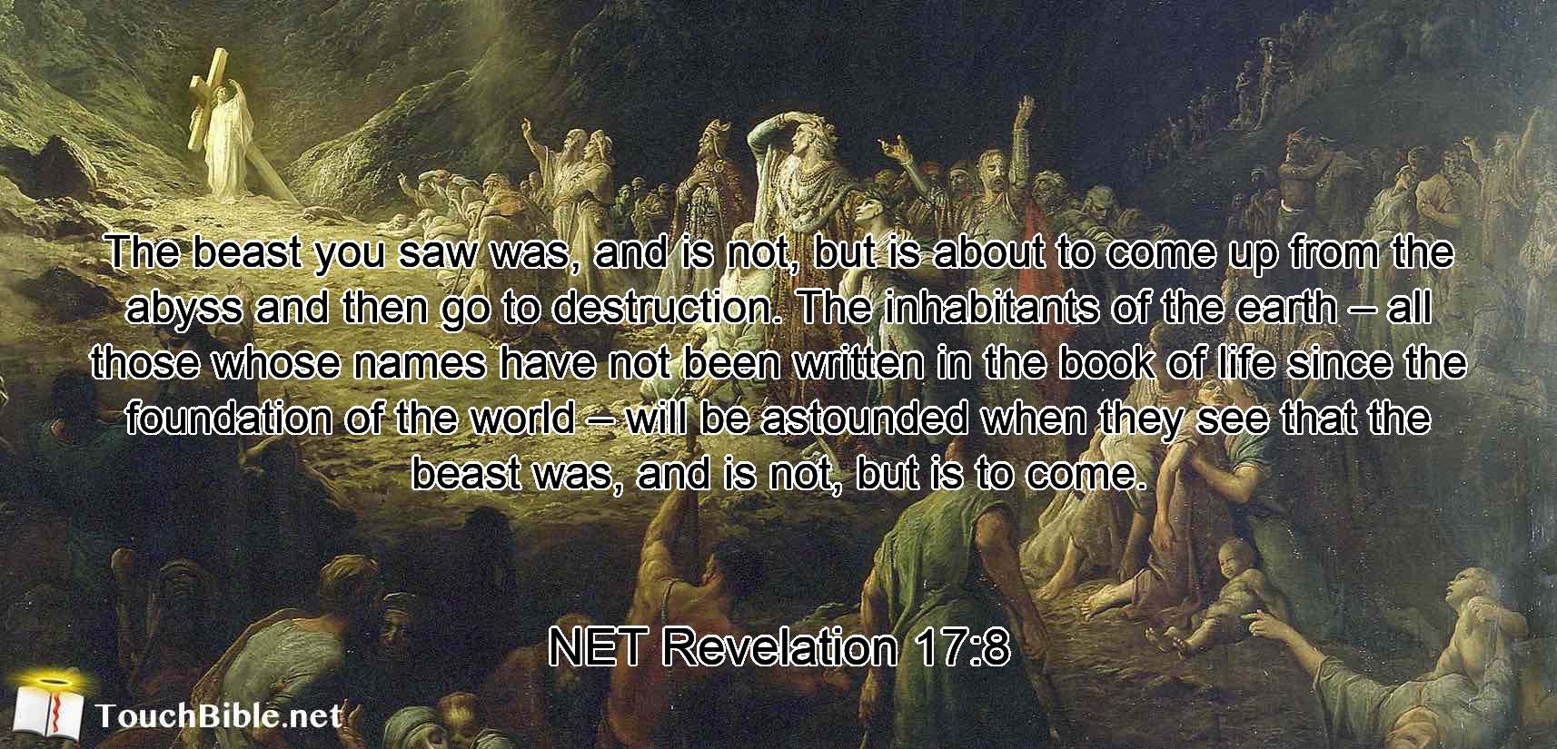 The beast you saw was, and is not, but is about to come up from the abyss  and then go to destruction. The  inhabitants of the earth – all those whose names have not been written in the book of life since the foundation of the world – will be astounded when they see that  the beast was, and is not, but is to come.