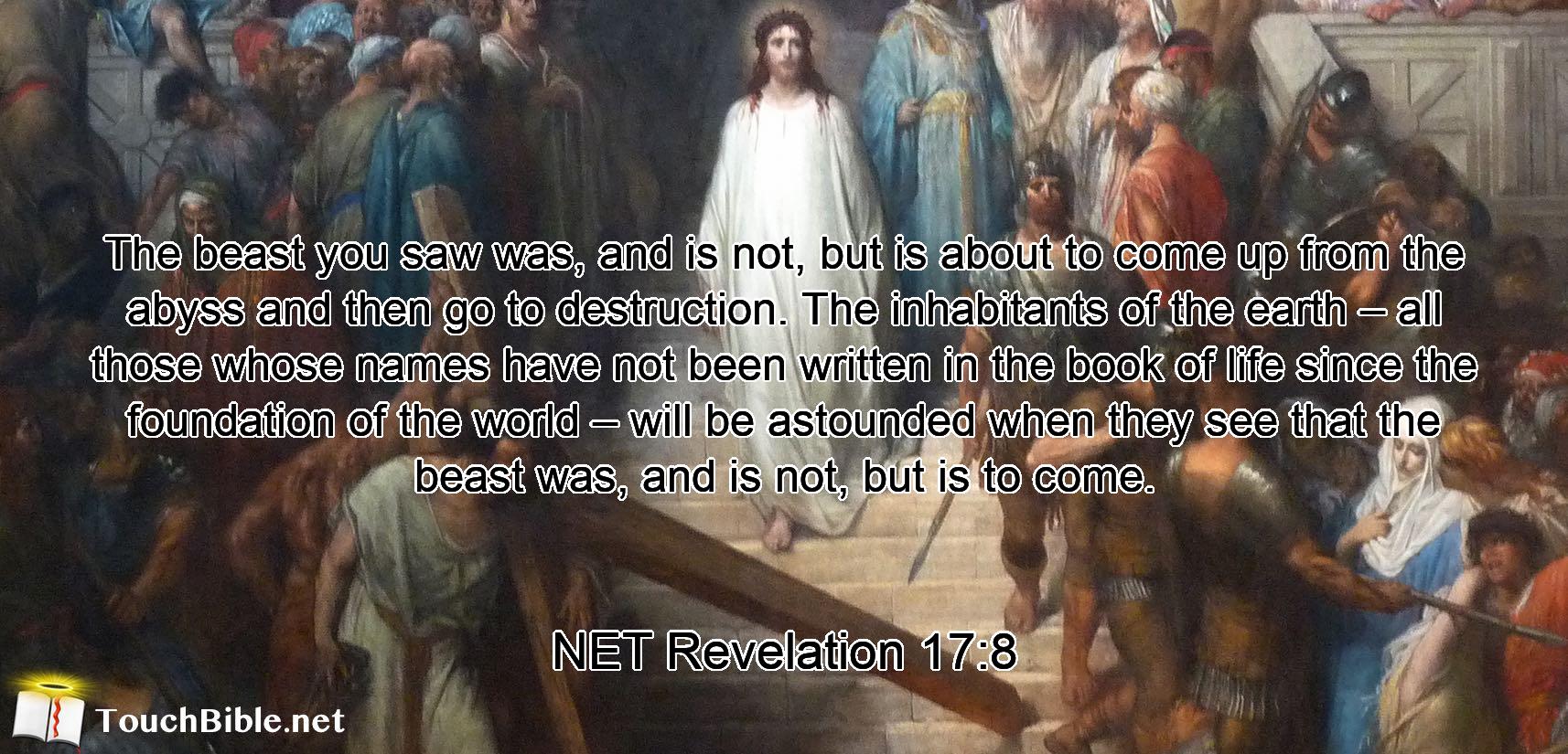 The beast you saw was, and is not, but is about to come up from the abyss  and then go to destruction. The  inhabitants of the earth – all those whose names have not been written in the book of life since the foundation of the world – will be astounded when they see that  the beast was, and is not, but is to come.