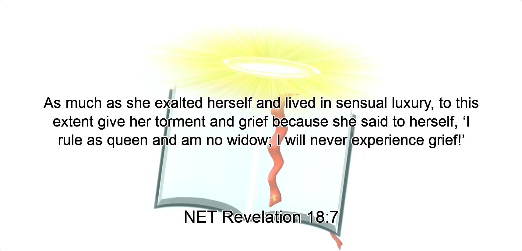 As much as  she exalted herself and lived in sensual luxury,  to this extent give her torment and grief because she said to herself,  ‘I rule as queen and am no widow; I will never experience grief!’