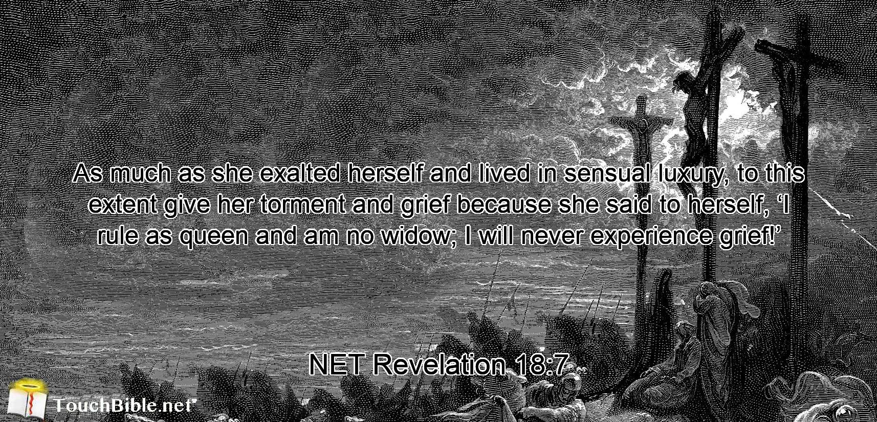 As much as  she exalted herself and lived in sensual luxury,  to this extent give her torment and grief because she said to herself,  ‘I rule as queen and am no widow; I will never experience grief!’